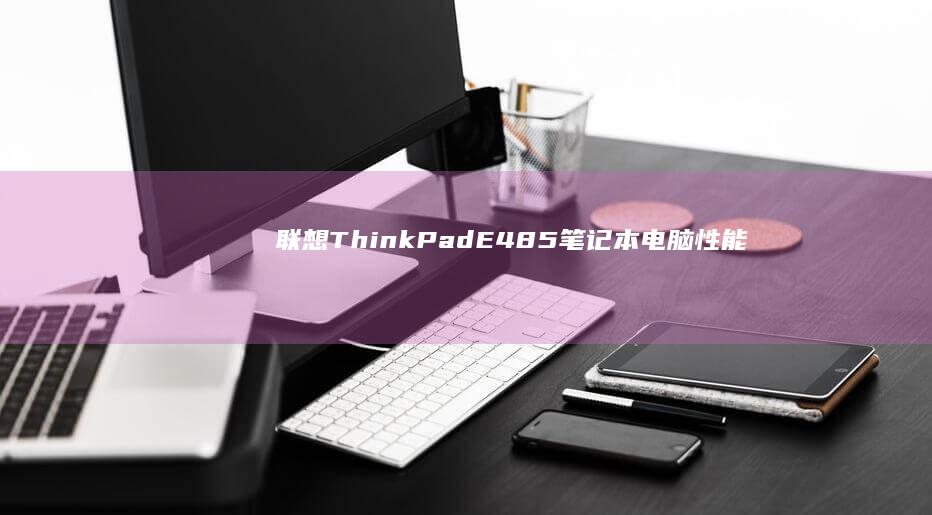 联想ThinkPad E485笔记本电脑：性能与设计的完美结合，适合商务人士和学生的理想选择 (联想thinkbook)