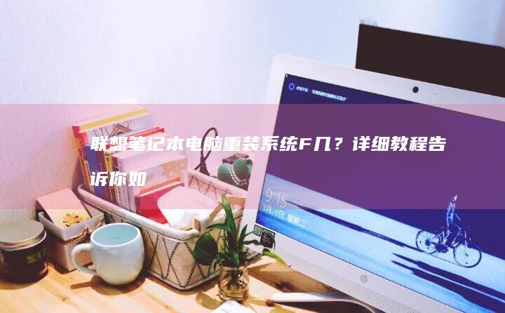 联想笔记本电脑重装系统F几？详细教程告诉你如何轻松解决! (联想笔记本电脑售后维修服务网点)