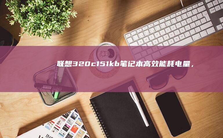 联想320c151kb笔记本：高效能耗电量，完美适合移动办公 (联想320c-15ikb)
