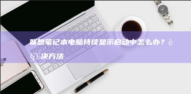 联想笔记本电脑持续显示启动中怎么办？解决方法与原因分析 (联想笔记本电脑售后服务电话)