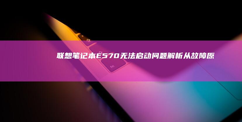 联想笔记本E570无法启动问题解析：从故障原因到解决方法的全面排查与修复指南 (联想笔记本e431参数)