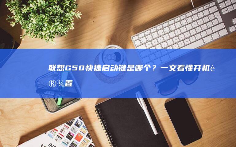 联想G50快捷启动键是哪个？一文看懂开机设置 (联想g50快速启动键是什么)