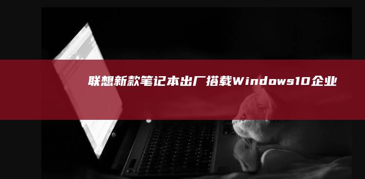 联想新款笔记本出厂搭载Windows 10企业版，提升办公效率 (联想新款笔记本电脑)