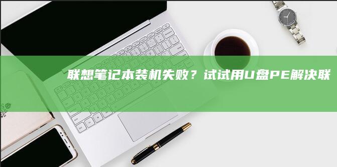 联想笔记本装机失败？试试用U盘PE解决！ (联想笔记本装什么系统好)