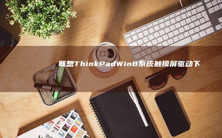 联想ThinkPad Win8系统触摸屏驱动下载与安装步骤详解 (联想thinkbook)