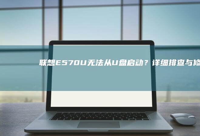 联想E570U无法从U盘启动？详细排查与修复指南 (联想e570笔记本参数)