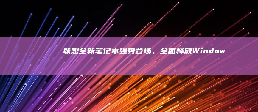 联想全新笔记本强势登场，全面释放Windows 10系统潜力 (联想全新笔记本电脑)