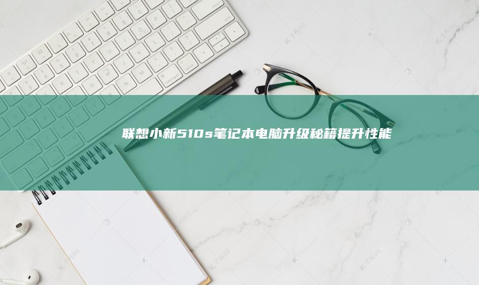 联想小新510s笔记本电脑升级秘籍：提升性能的实用方案 (联想小新510s-14ISK)