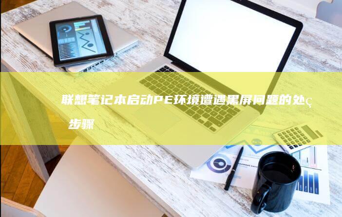 联想笔记本启动PE环境遭遇黑屏问题的处理步骤详解 (联想笔记本启动u盘按什么键)